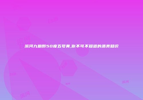 滨河九粮醇50度五号黄,你不可不知道的酒类知识