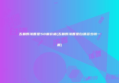 五粮醇浓香型50度价格(五粮醇浓香型白酒多少钱一瓶)