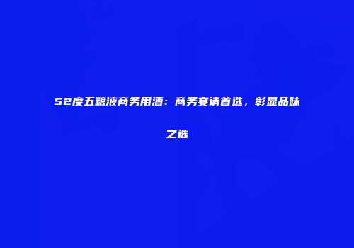 52度五粮液商务用酒：商务宴请首选，彰显品味之选