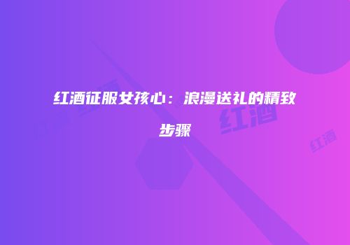 红酒征服女孩心：浪漫送礼的精致步骤
