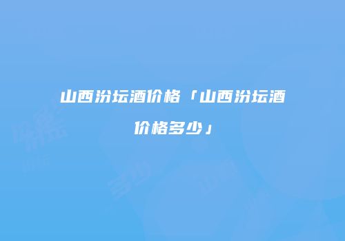 山西汾坛酒价格「山西汾坛酒价格多少」
