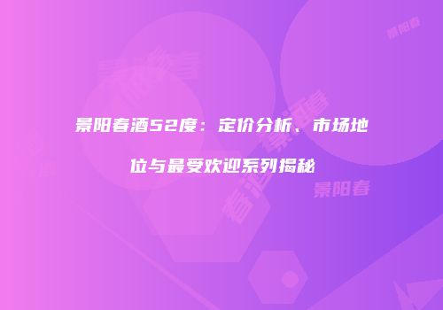 景阳春酒52度：定价分析、市场地位与最受欢迎系列揭秘