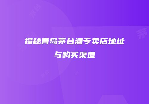 揭秘青岛茅台酒专卖店地址与购买渠道