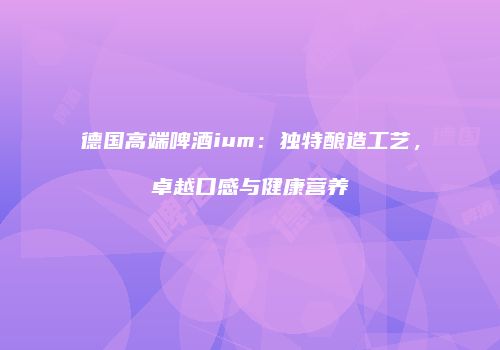 德国高端啤酒ium：独特酿造工艺，卓越口感与健康营养