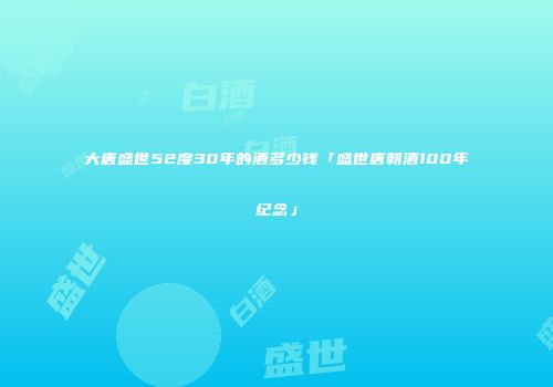 大唐盛世52度30年的酒多少钱「盛世唐朝酒100年纪念」
