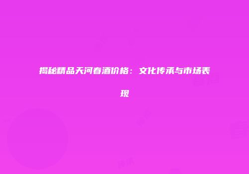 揭秘精品天河春酒价格：文化传承与市场表现