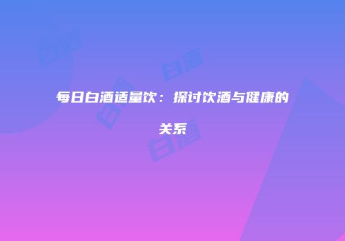 每日白酒适量饮：探讨饮酒与健康的关系