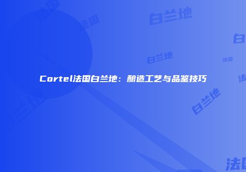 Cortel法国白兰地：酿造工艺与品鉴技巧