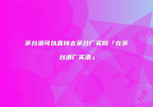 茅台酒可以直接去茅台厂买吗「在茅台酒厂买酒」