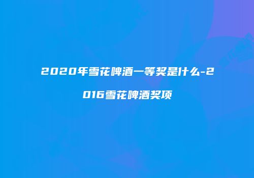 2020年雪花啤酒一等奖是什么-2016雪花啤酒奖项