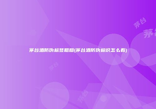 茅台酒防伪标签粗糙(茅台酒防伪标识怎么看)