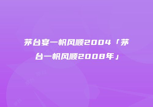 茅台宴一帆风顺2004「茅台一帆风顺2008年」