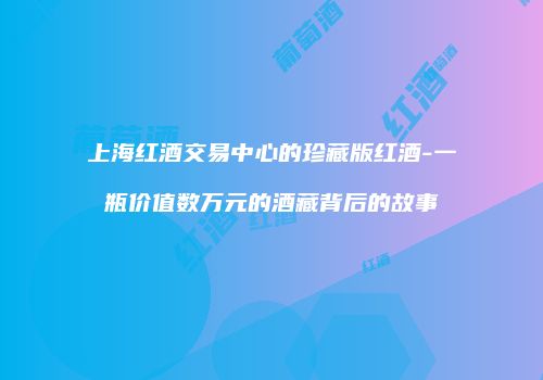 上海红酒交易中心的珍藏版红酒-一瓶价值数万元的酒藏背后的故事