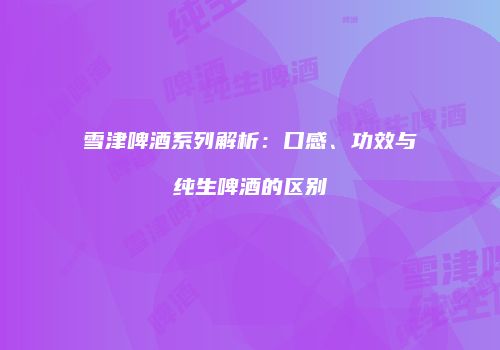 雪津啤酒系列解析：口感、功效与纯生啤酒的区别