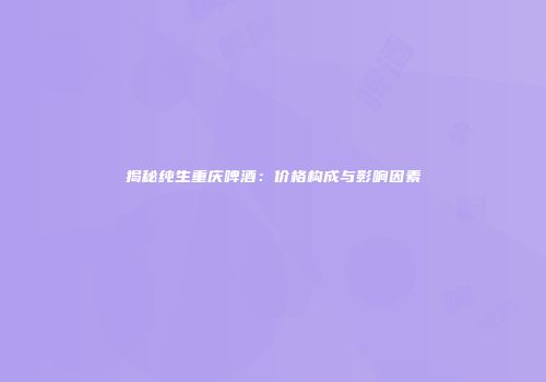 揭秘纯生重庆啤酒：价格构成与影响因素