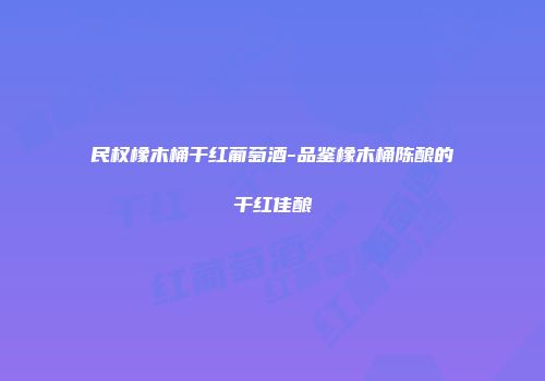 民权橡木桶干红葡萄酒-品鉴橡木桶陈酿的干红佳酿