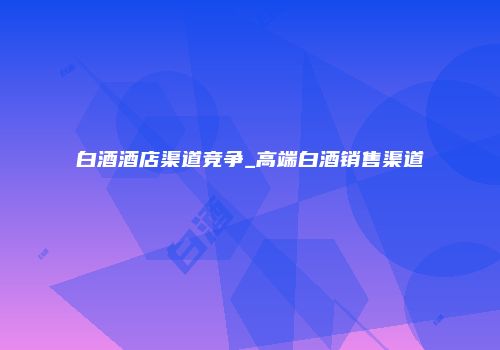 白酒酒店渠道竞争_高端白酒销售渠道