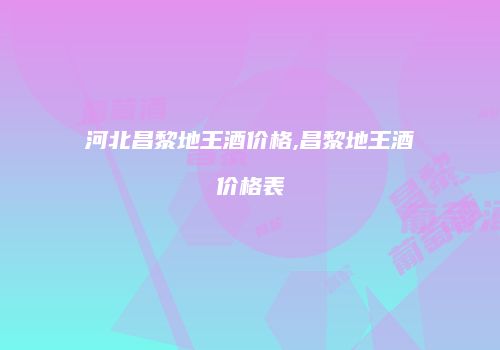 河北昌黎地王酒价格,昌黎地王酒价格表