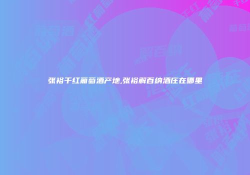 张裕干红葡萄酒产地,张裕解百纳酒庄在哪里