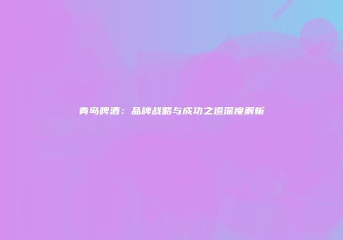 青岛啤酒：品牌战略与成功之道深度解析