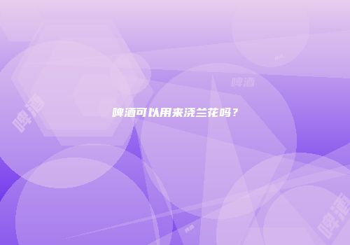 啤酒可以用来浇兰花吗？