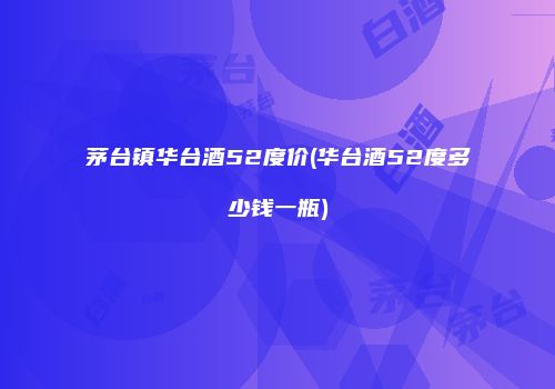 茅台镇华台酒52度价(华台酒52度多少钱一瓶)