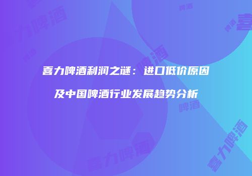 喜力啤酒利润之谜：进口低价原因及中国啤酒行业发展趋势分析