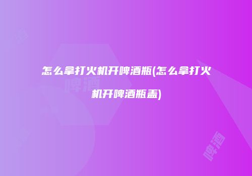 怎么拿打火机开啤酒瓶(怎么拿打火机开啤酒瓶盖)