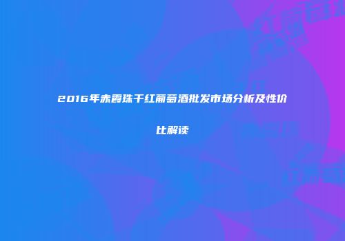 2016年赤霞珠干红葡萄酒批发市场分析及性价比解读