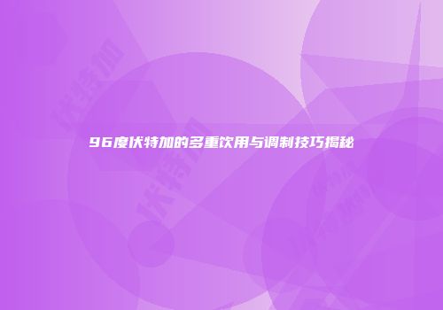 96度伏特加的多重饮用与调制技巧揭秘