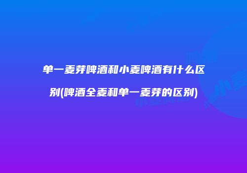单一麦芽啤酒和小麦啤酒有什么区别(啤酒全麦和单一麦芽的区别)