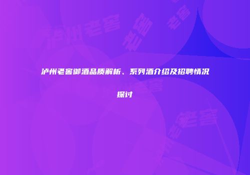 泸州老窖御酒品质解析、系列酒介绍及招聘情况探讨