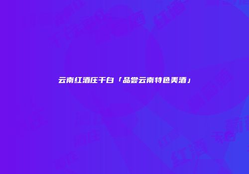 云南红酒庄干白「品尝云南特色美酒」