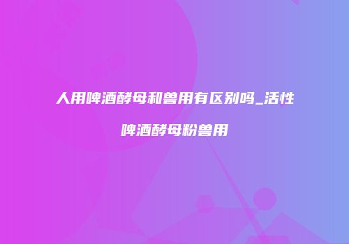 人用啤酒酵母和兽用有区别吗_活性啤酒酵母粉兽用