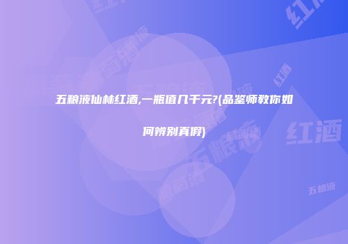 五粮液仙林红酒,一瓶值几千元?(品鉴师教你如何辨别真假)