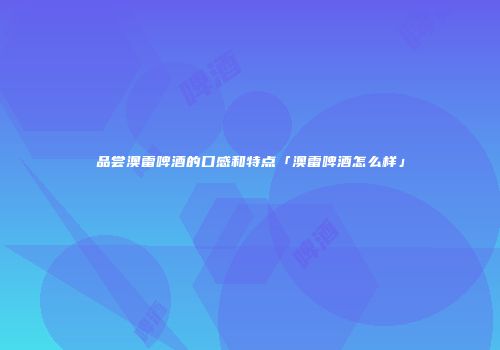 品尝澳雷啤酒的口感和特点「澳雷啤酒怎么样」