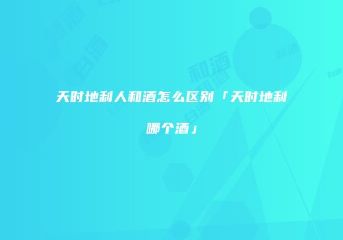 天时地利人和酒怎么区别「天时地利哪个酒」
