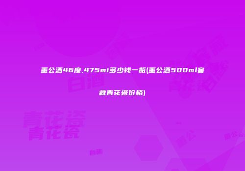 董公酒46度,475mi多少钱一瓶(董公酒500ml窖藏青花瓷价格)