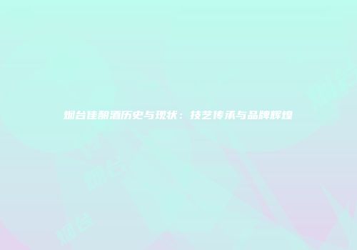 烟台佳酿酒历史与现状：技艺传承与品牌辉煌
