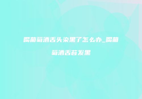 喝葡萄酒舌头染黑了怎么办_喝葡萄酒舌苔发黑