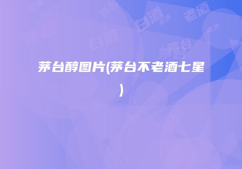 茅台醇图片(茅台不老酒七星)