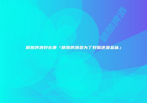 精酿啤酒好在哪「精酿啤酒是为了好喝还是品味」