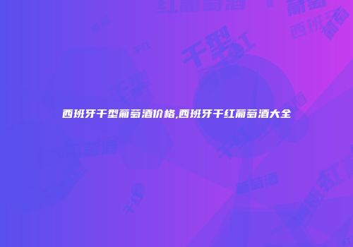 西班牙干型葡萄酒价格,西班牙干红葡萄酒大全