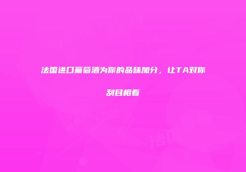 法国进口葡萄酒为你的品味加分，让TA对你刮目相看