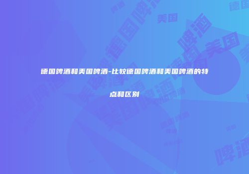 德国啤酒和美国啤酒-比较德国啤酒和美国啤酒的特点和区别