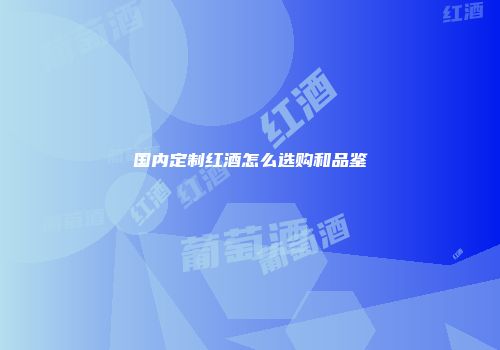 国内定制红酒怎么选购和品鉴
