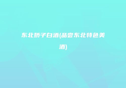 东北娇子白酒(品尝东北特色美酒)