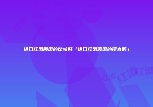进口红酒哪国的比较好「进口红酒哪国的便宜吗」