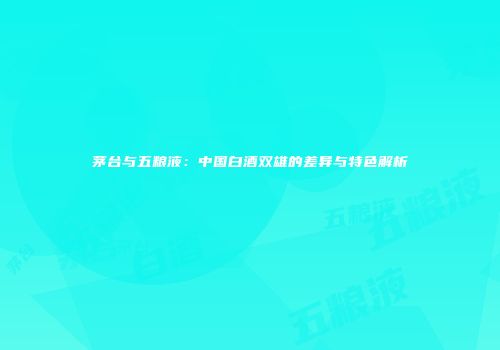 茅台与五粮液：中国白酒双雄的差异与特色解析