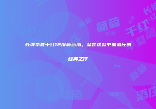 长城华夏干红12度葡萄酒，品尝这款中国酒庄的经典之作